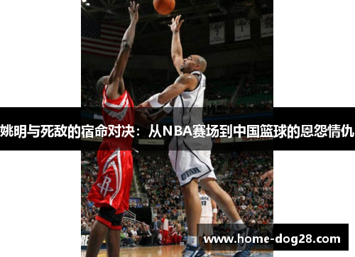 姚明与死敌的宿命对决：从NBA赛场到中国篮球的恩怨情仇