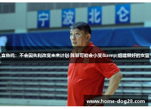 宫鲁鸣：不会因失利改变未来计划 阵容可能会小变&组建最好的女篮